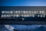 被99tk澳门诱导下载后怎么办？手机自检的5个步骤：你能做的第一步是这个