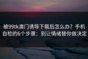 被99tk澳门诱导下载后怎么办？手机自检的6个步骤：别让情绪替你做决定