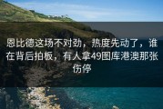 恩比德这场不对劲，热度先动了，谁在背后拍板，有人拿49图库港澳那张伤停