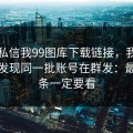 有人私信我99图库下载链接，我追到源头发现同一批账号在群发：最后一条一定要看