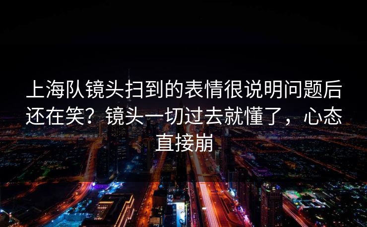 上海队镜头扫到的表情很说明问题后还在笑？镜头一切过去就懂了，心态直接崩