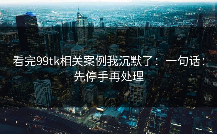 看完99tk相关案例我沉默了：一句话：先停手再处理