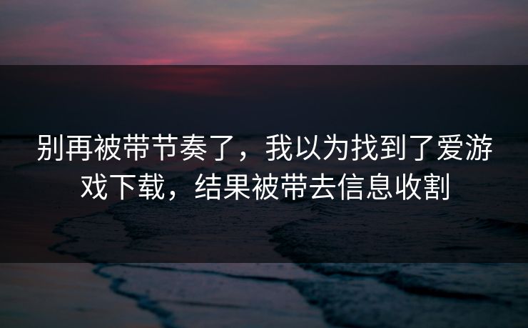 别再被带节奏了，我以为找到了爱游戏下载，结果被带去信息收割