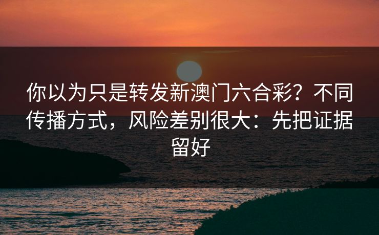 你以为只是转发新澳门六合彩？不同传播方式，风险差别很大：先把证据留好