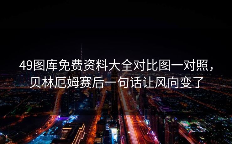 49图库免费资料大全对比图一对照，贝林厄姆赛后一句话让风向变了