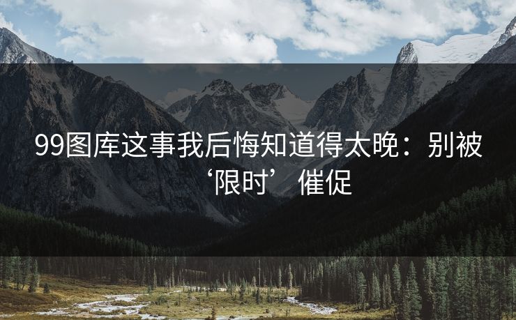 99图库这事我后悔知道得太晚：别被‘限时’催促