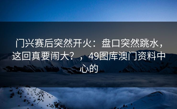 门兴赛后突然开火：盘口突然跳水，这回真要闹大？，49图库澳门资料中心的