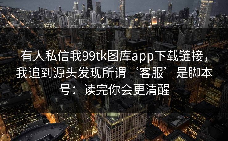 有人私信我99tk图库app下载链接，我追到源头发现所谓‘客服’是脚本号：读完你会更清醒