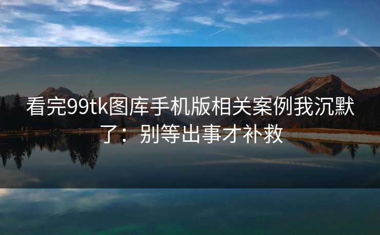 看完99tk图库手机版相关案例我沉默了：别等出事才补救