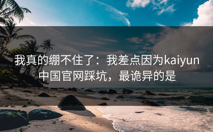 我真的绷不住了：我差点因为kaiyun中国官网踩坑，最诡异的是