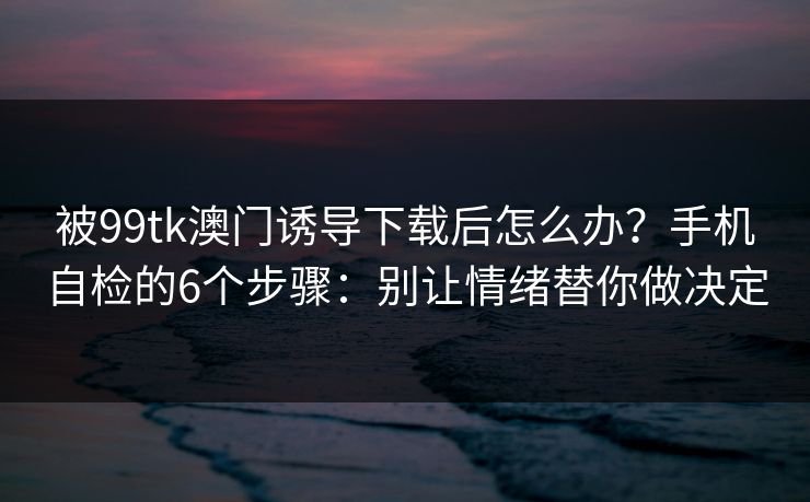 被99tk澳门诱导下载后怎么办？手机自检的6个步骤：别让情绪替你做决定