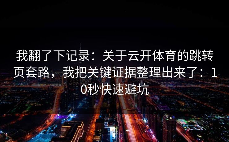 我翻了下记录：关于云开体育的跳转页套路，我把关键证据整理出来了：10秒快速避坑