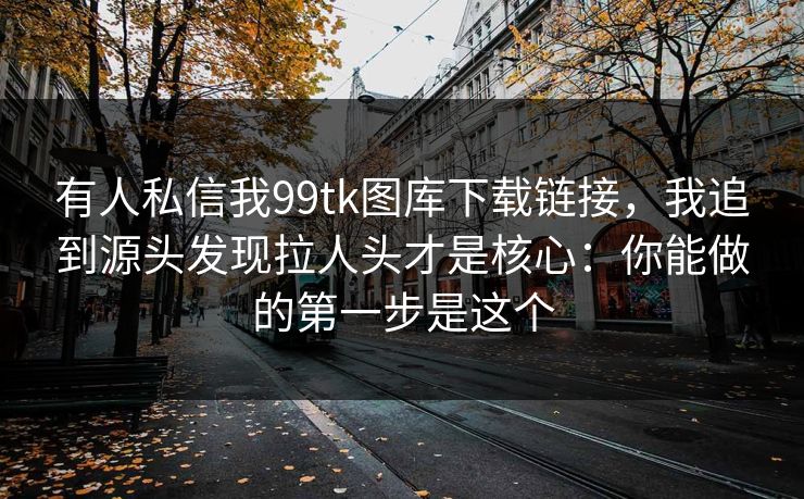 有人私信我99tk图库下载链接,我追到源头发现拉人头才是核心:你能做的第一步是这个 有人私信我99tk图库下载链接,我追到源头发现拉人头才是核心:你能做的第一步是这个
