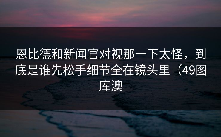 恩比德和新闻官对视那一下太怪，到底是谁先松手细节全在镜头里（49图库澳