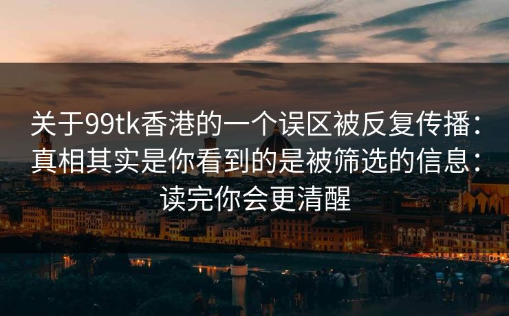 关于99tk香港的一个误区被反复传播：真相其实是你看到的是被筛选的信息：读完你会更清醒