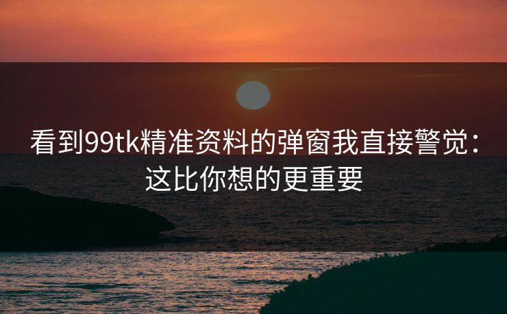 看到99tk精准资料的弹窗我直接警觉：这比你想的更重要