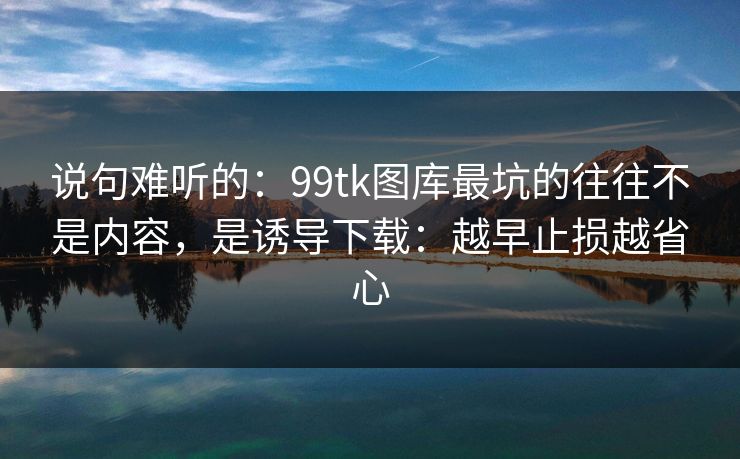 说句难听的：99tk图库最坑的往往不是内容，是诱导下载：越早止损越省心