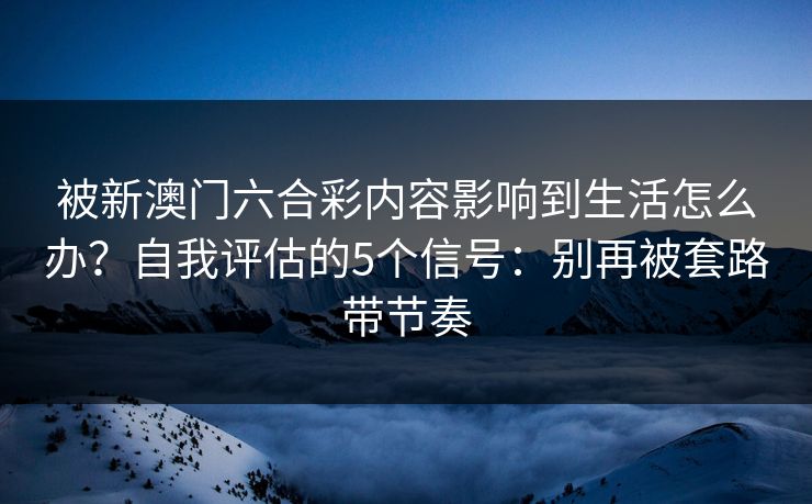 被新澳门六合彩内容影响到生活怎么办？自我评估的5个信号：别再被套路带节奏