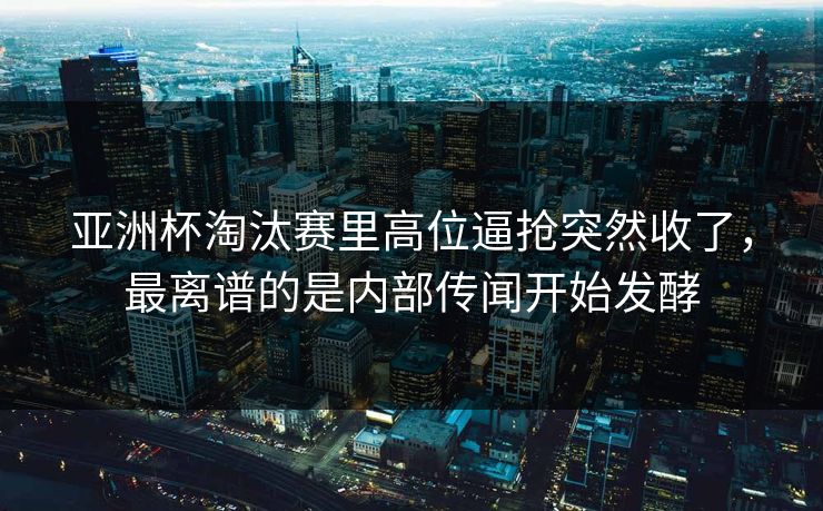 亚洲杯淘汰赛里高位逼抢突然收了，最离谱的是内部传闻开始发酵